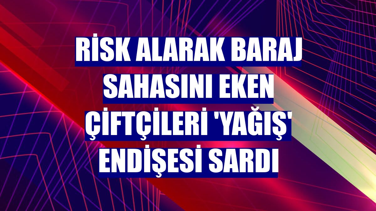 Risk alarak baraj sahasını eken çiftçileri 'Yağış' endişesi sardı