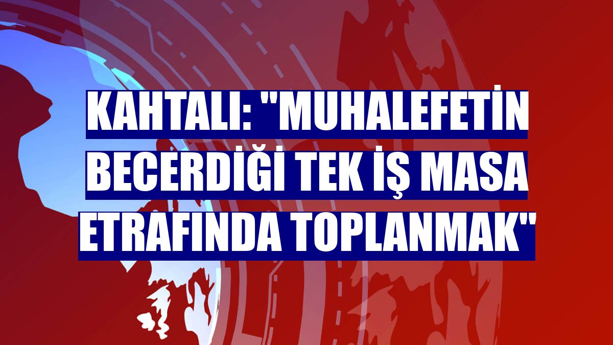 Kahtalı: "Muhalefetin becerdiği tek iş masa etrafında toplanmak"