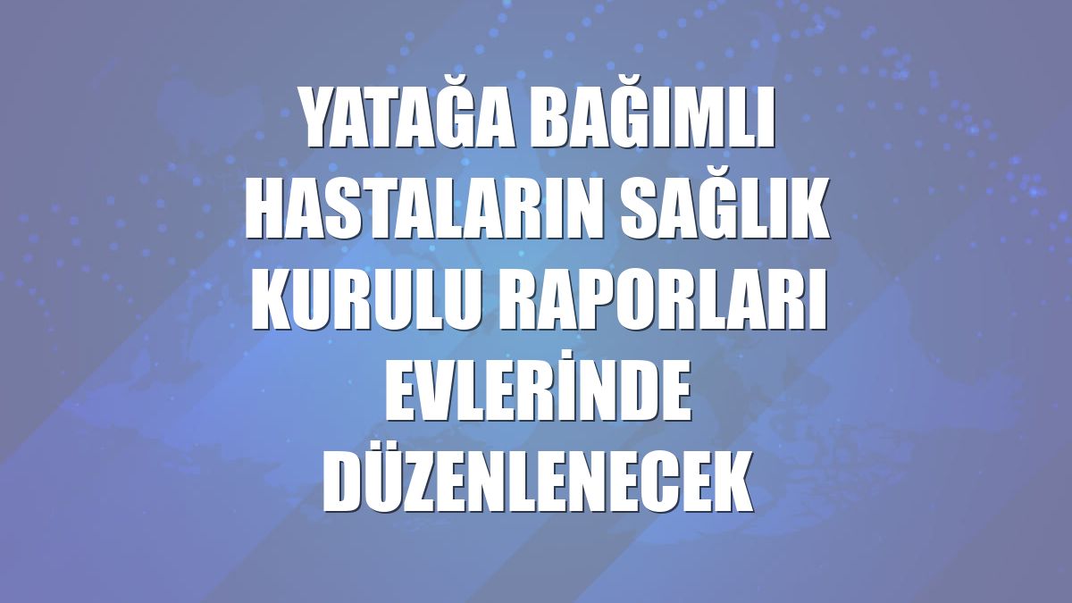 Yatağa bağımlı hastaların sağlık kurulu raporları evlerinde düzenlenecek
