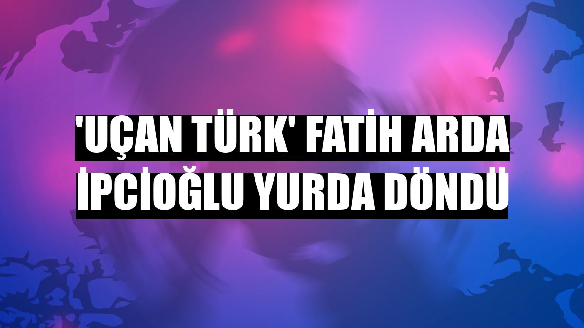 'Uçan Türk' Fatih Arda İpcioğlu yurda döndü