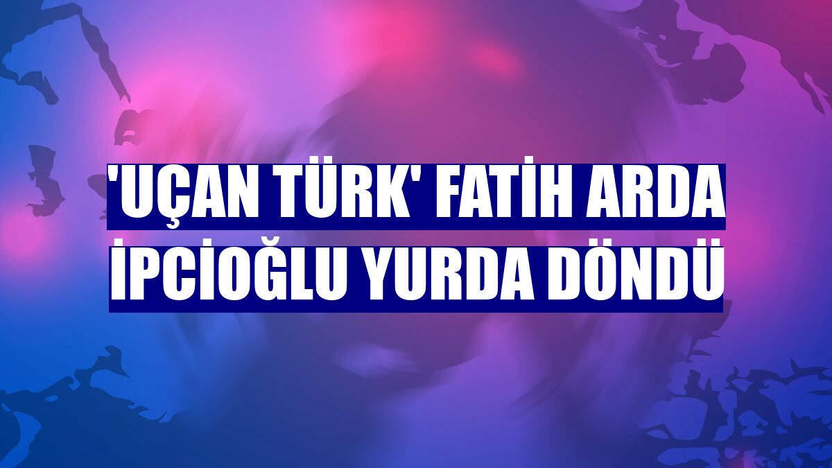 'Uçan Türk' Fatih Arda İpcioğlu yurda döndü