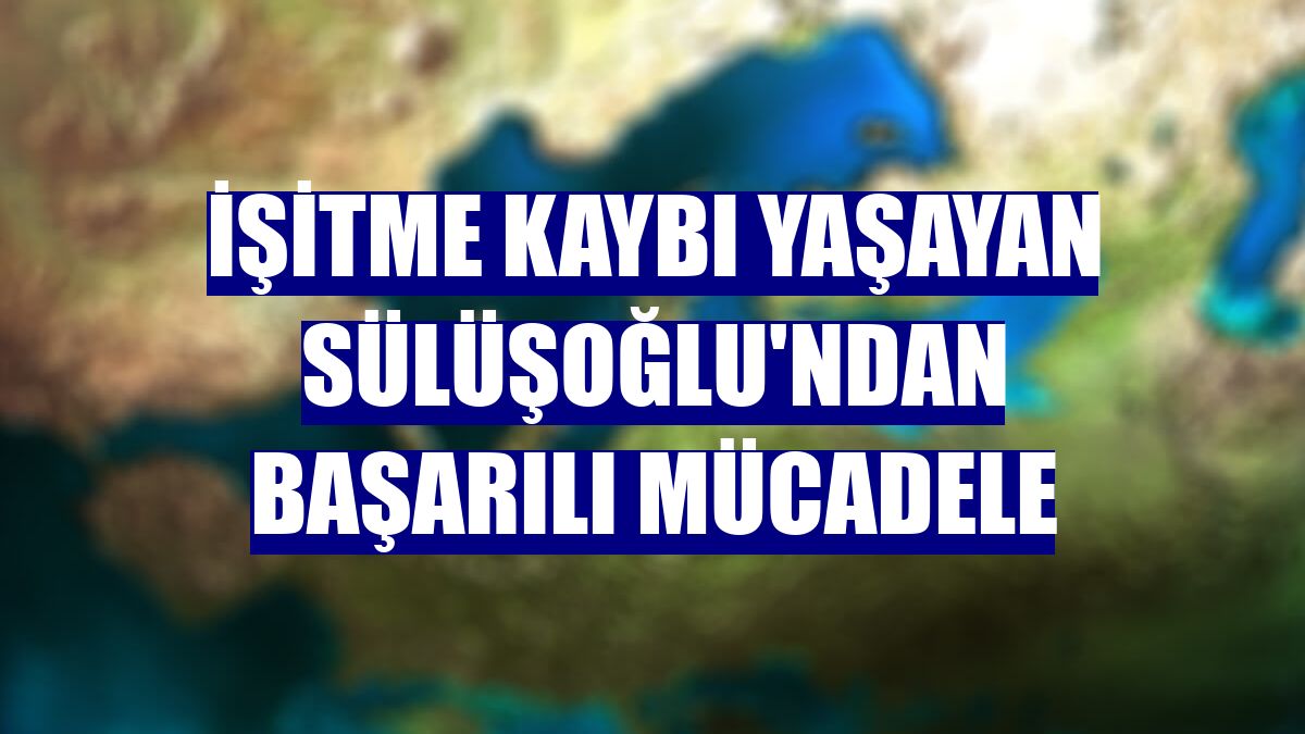 İşitme kaybı yaşayan Sülüşoğlu'ndan başarılı mücadele