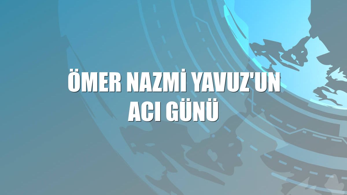 Ömer Nazmi Yavuz'un acı günü