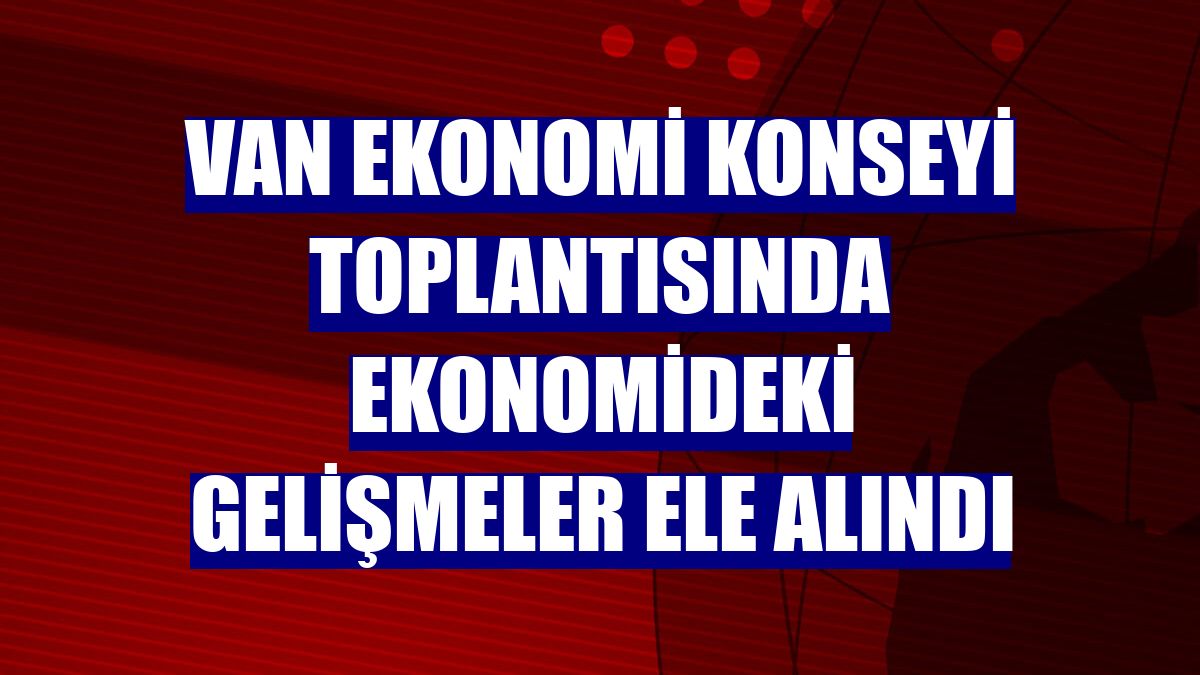 Van Ekonomi Konseyi toplantısında ekonomideki gelişmeler ele alındı