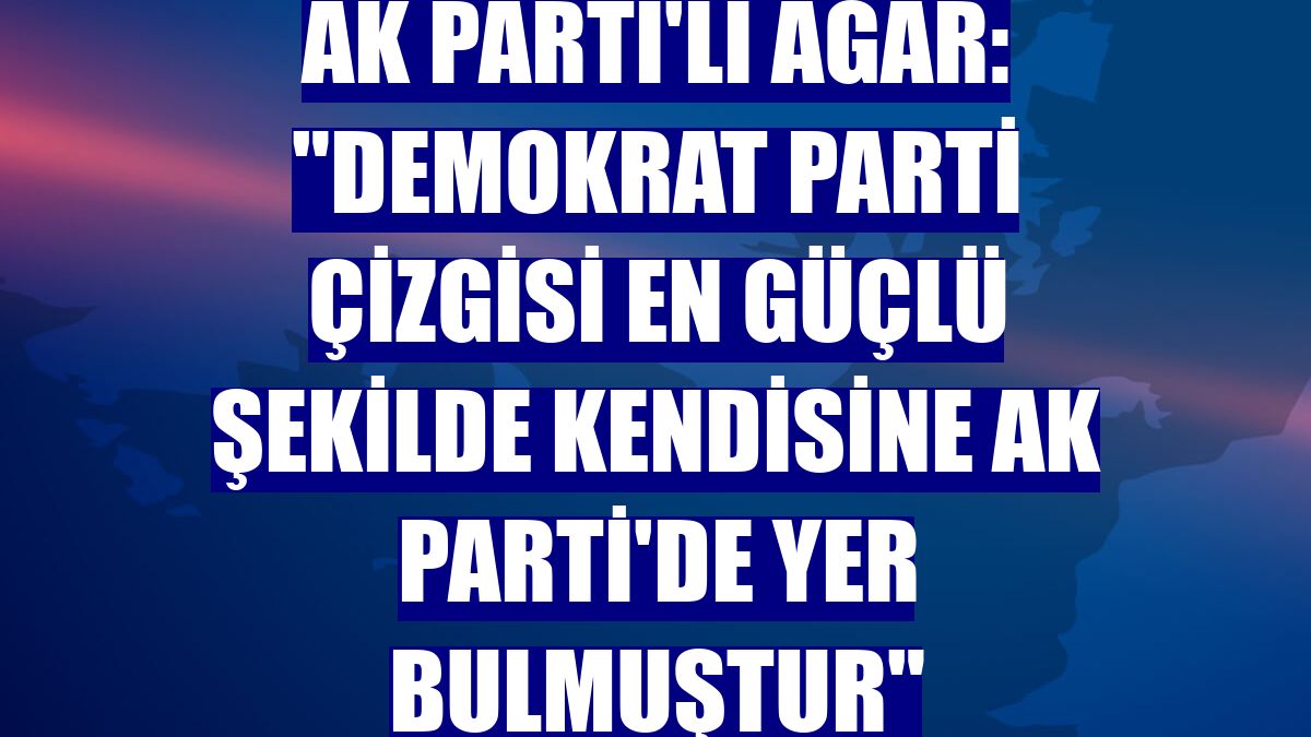 AK Parti'li Ağar: "Demokrat Parti çizgisi en güçlü şekilde kendisine AK Parti'de yer bulmuştur"