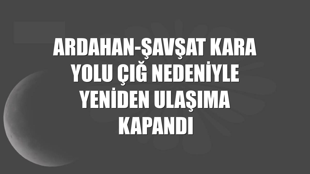 Ardahan-Şavşat kara yolu çığ nedeniyle yeniden ulaşıma kapandı