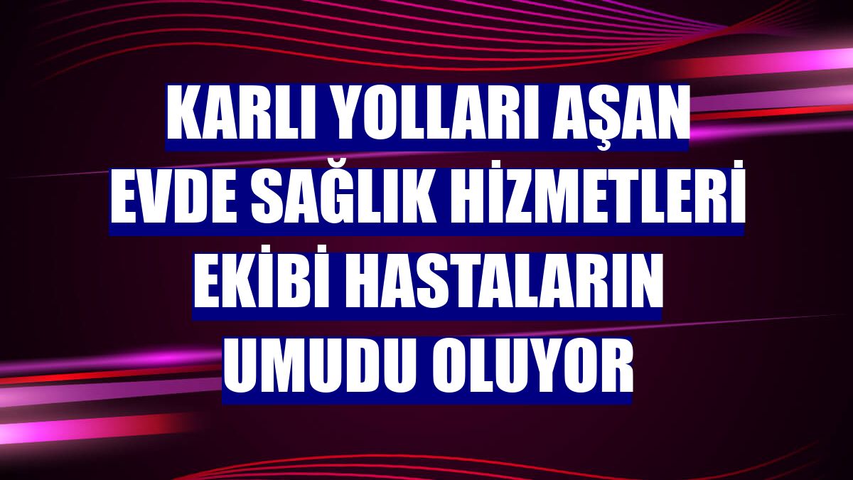 Karlı yolları aşan Evde Sağlık Hizmetleri ekibi hastaların umudu oluyor