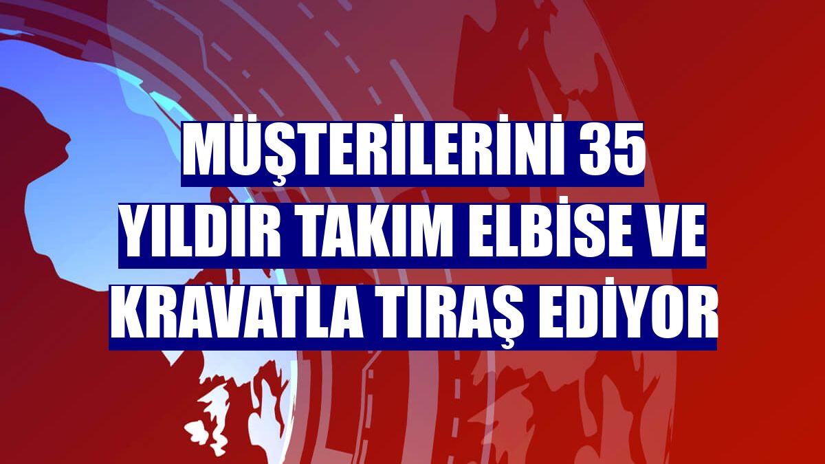 Müşterilerini 35 yıldır takım elbise ve kravatla tıraş ediyor