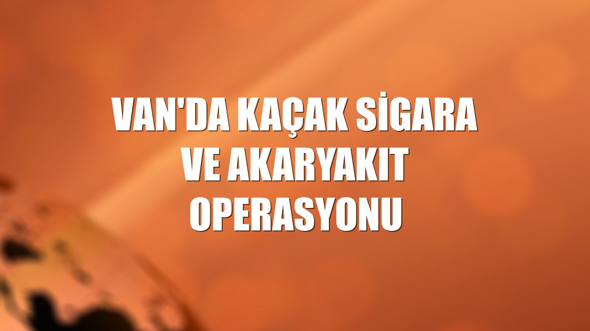 Van'da kaçak sigara ve akaryakıt operasyonu