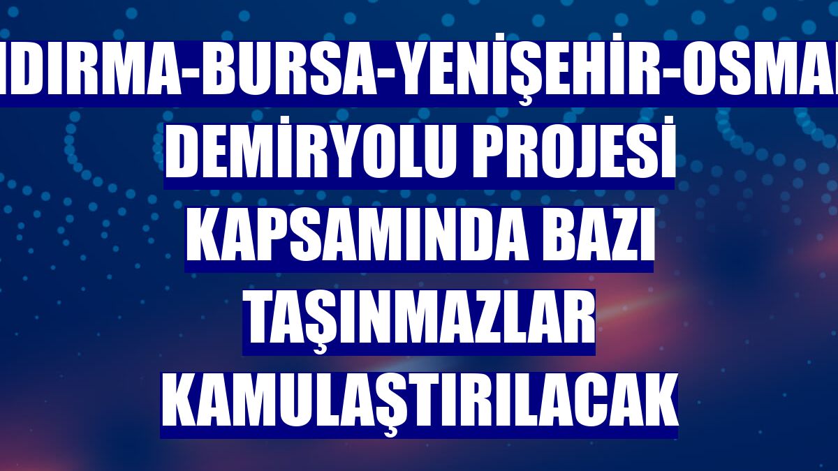 Bandırma-Bursa-Yenişehir-Osmaneli Demiryolu Projesi kapsamında bazı taşınmazlar kamulaştırılacak