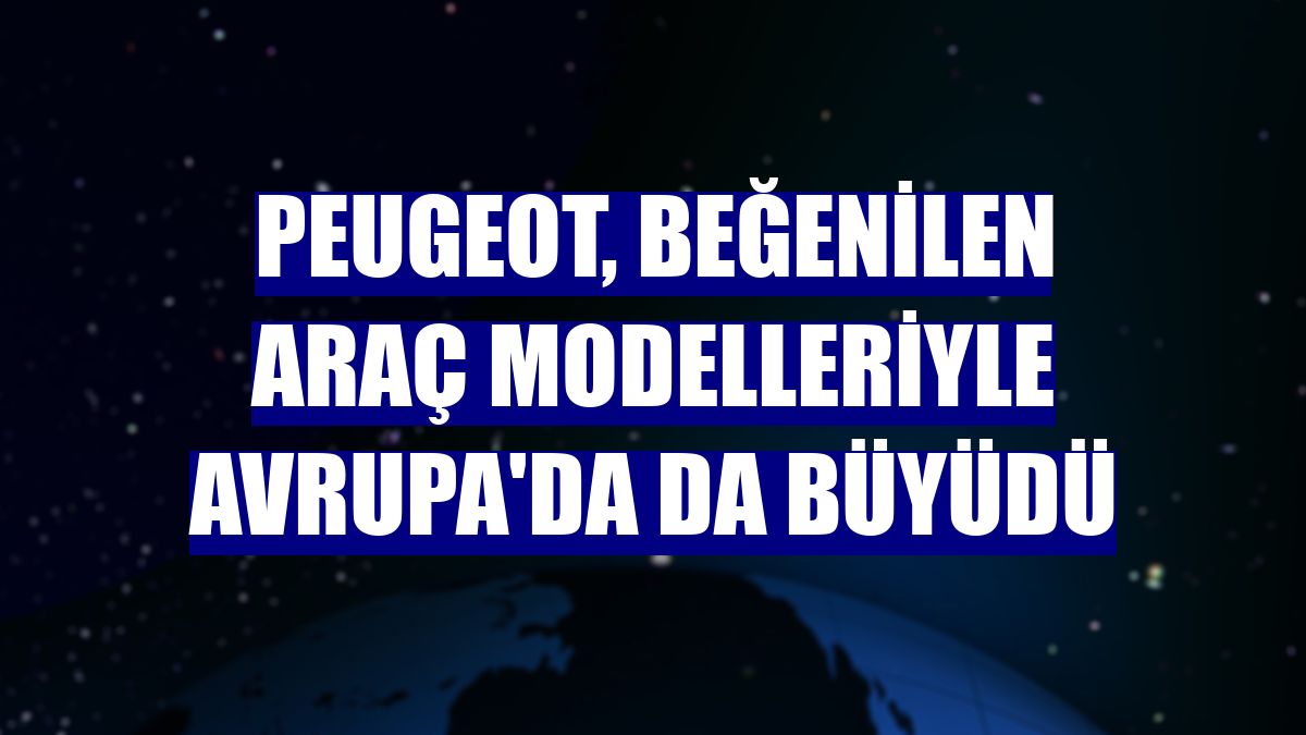 Peugeot, beğenilen araç modelleriyle Avrupa'da da büyüdü