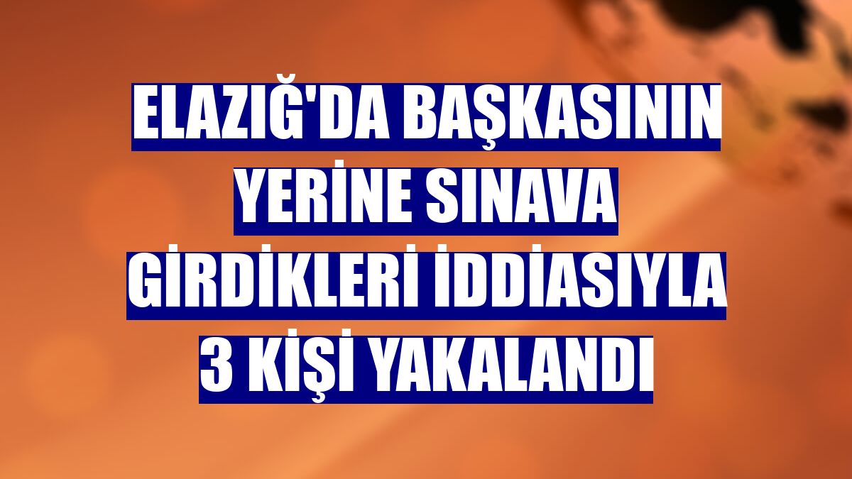 Elazığ'da başkasının yerine sınava girdikleri iddiasıyla 3 kişi yakalandı