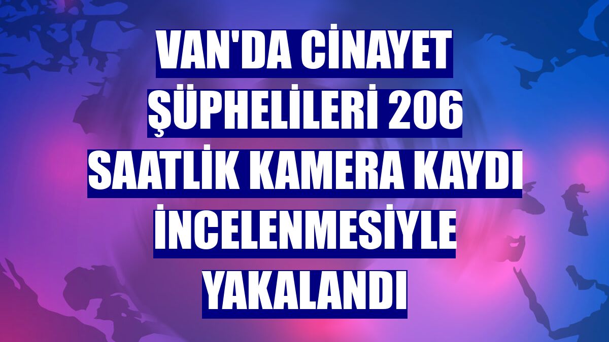 Van'da cinayet şüphelileri 206 saatlik kamera kaydı incelenmesiyle yakalandı