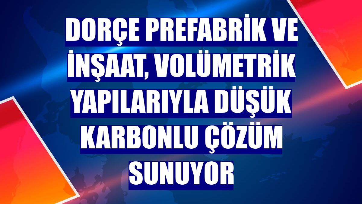 Dorçe Prefabrik ve İnşaat, volümetrik yapılarıyla düşük karbonlu çözüm sunuyor
