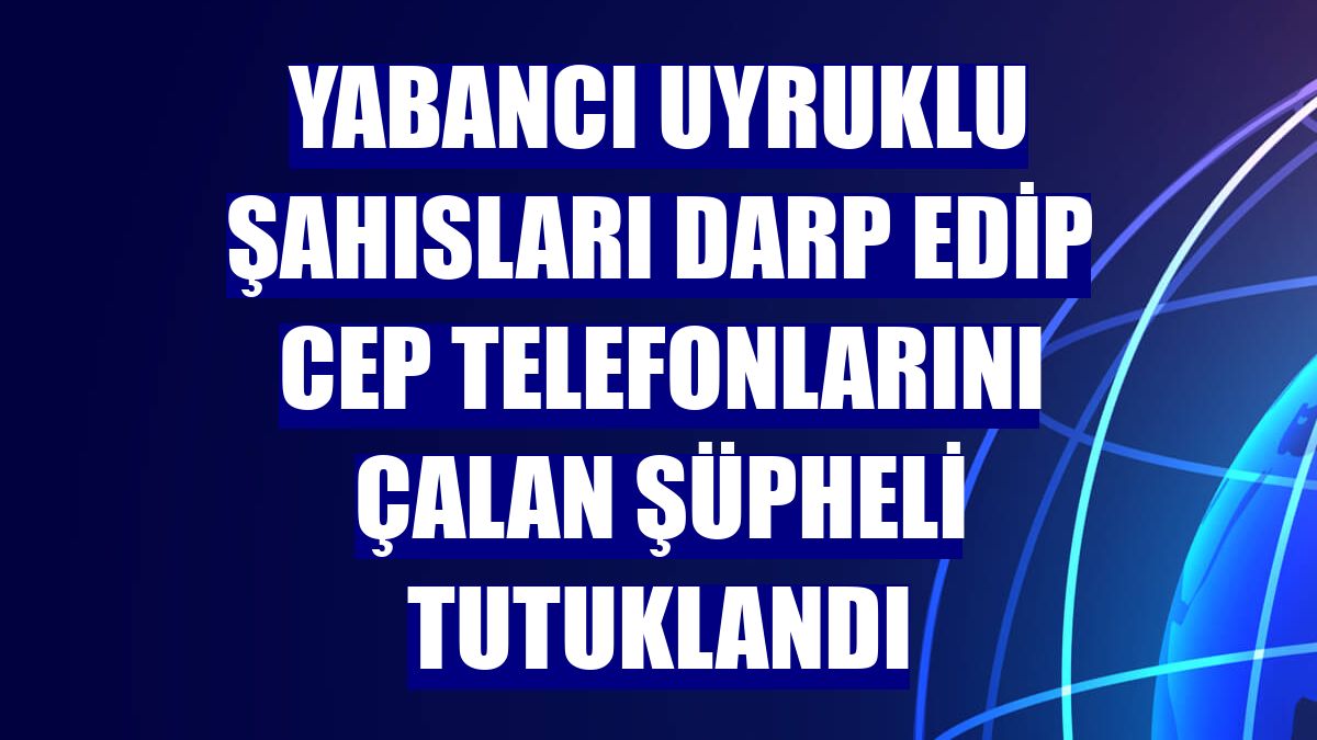 Yabancı uyruklu şahısları darp edip cep telefonlarını çalan şüpheli tutuklandı