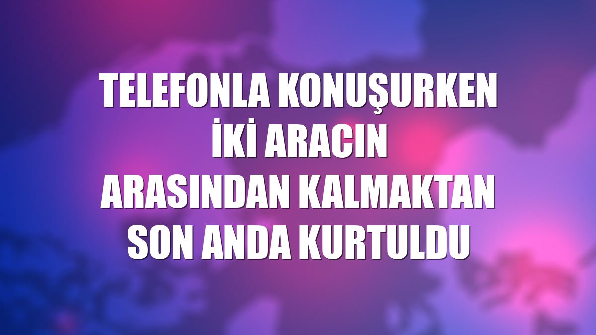 Telefonla konuşurken iki aracın arasından kalmaktan son anda kurtuldu