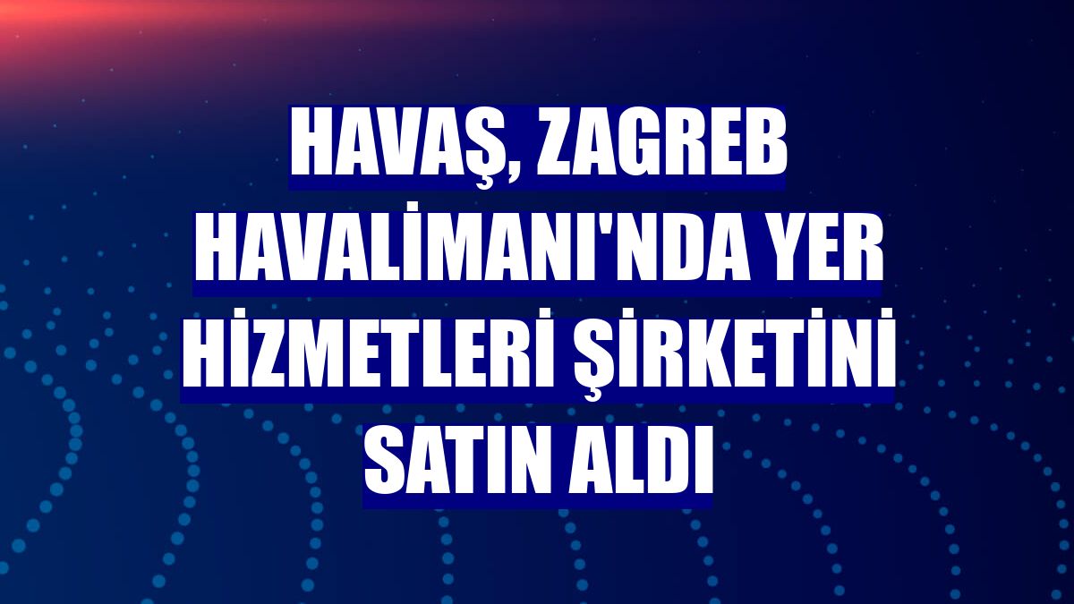 Havaş, Zagreb Havalimanı'nda yer hizmetleri şirketini satın aldı