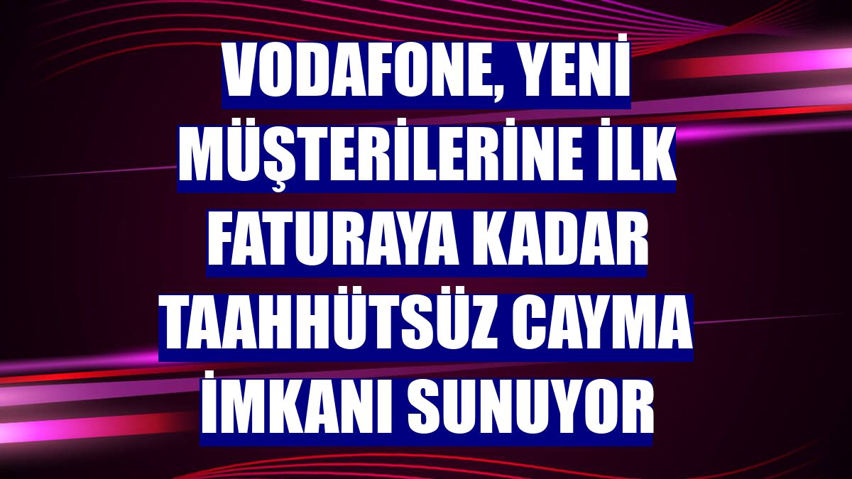 Vodafone, yeni müşterilerine ilk faturaya kadar taahhütsüz cayma imkanı sunuyor