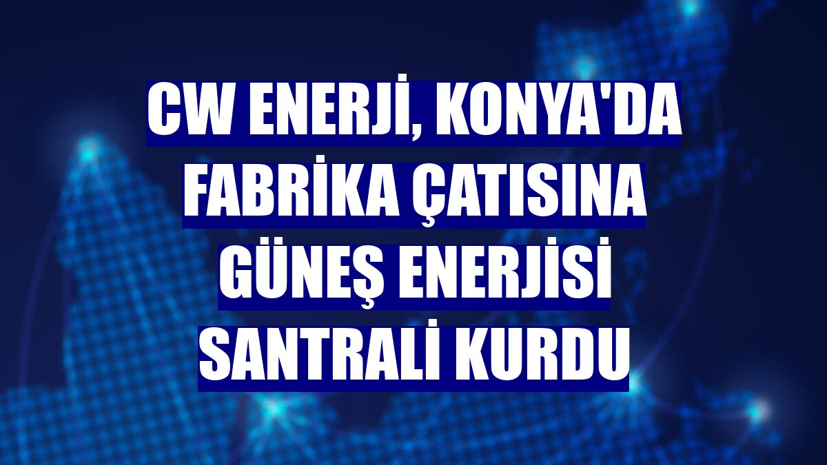 CW Enerji, Konya'da fabrika çatısına güneş enerjisi santrali kurdu