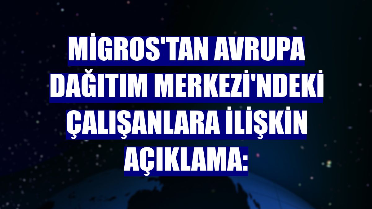 Migros'tan Avrupa Dağıtım Merkezi'ndeki çalışanlara ilişkin açıklama: