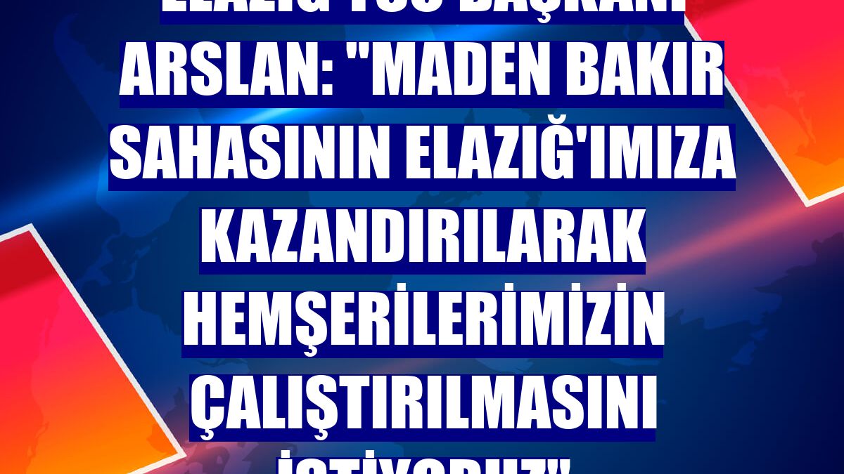 Elazığ TSO Başkanı Arslan: "Maden bakır sahasının Elazığ'ımıza kazandırılarak hemşerilerimizin çalıştırılmasını istiyoruz"