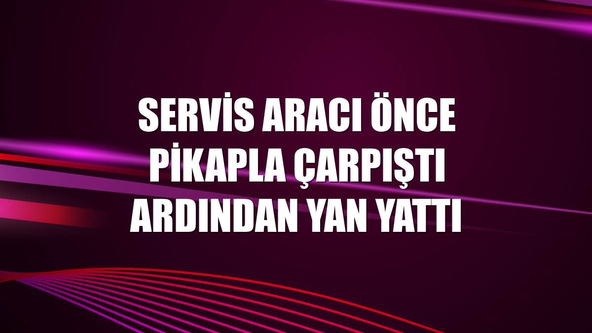 Servis aracı önce pikapla çarpıştı ardından yan yattı