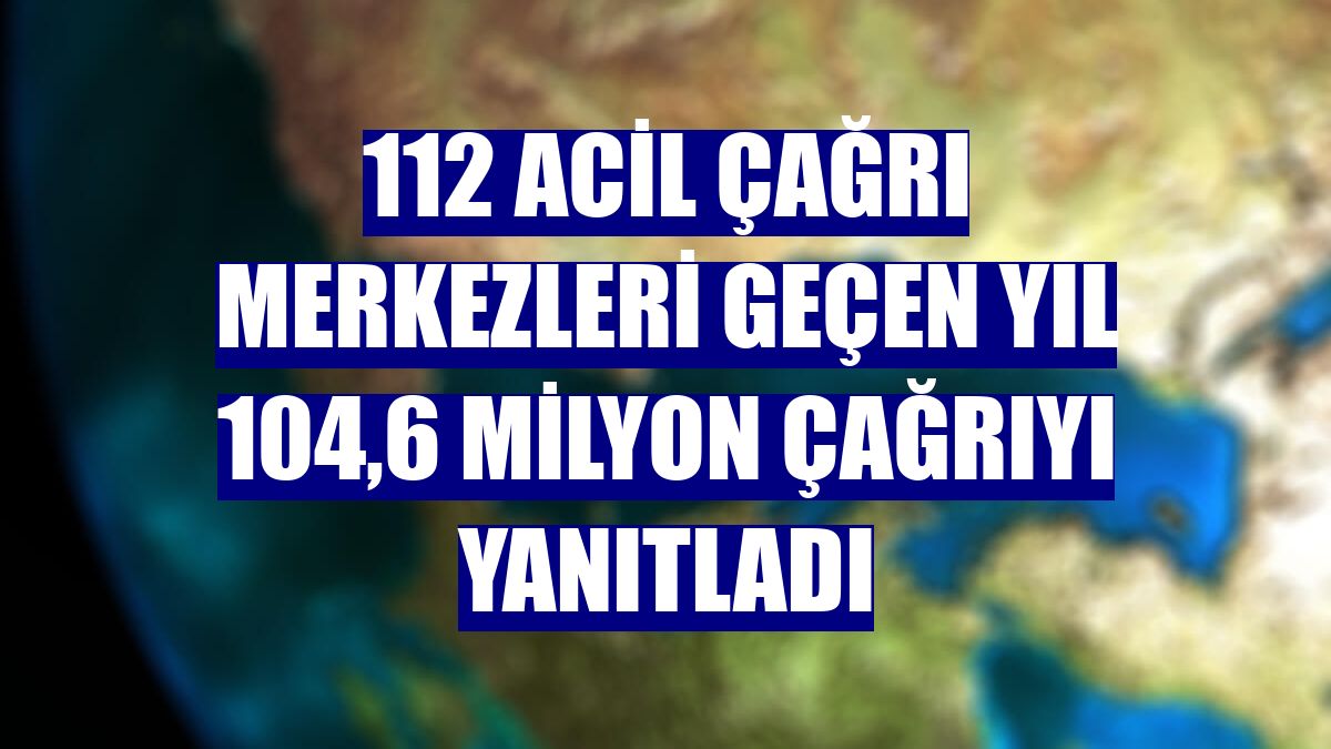 112 Acil Çağrı Merkezleri geçen yıl 104,6 milyon çağrıyı yanıtladı