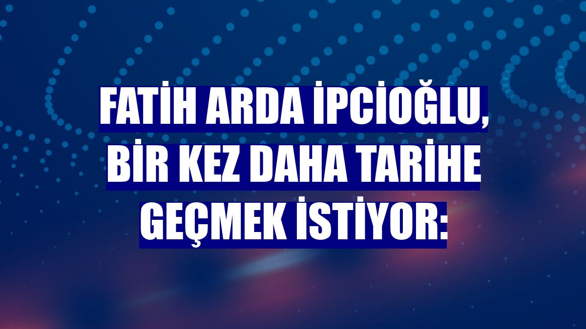 Fatih Arda İpcioğlu, bir kez daha tarihe geçmek istiyor: