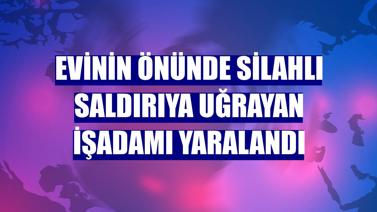 Evinin önünde silahlı saldırıya uğrayan işadamı yaralandı
