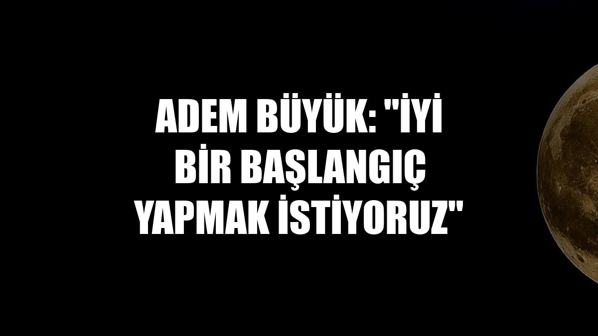Adem Büyük: "İyi bir başlangıç yapmak istiyoruz"