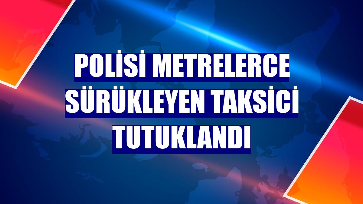 Polisi metrelerce sürükleyen taksici tutuklandı