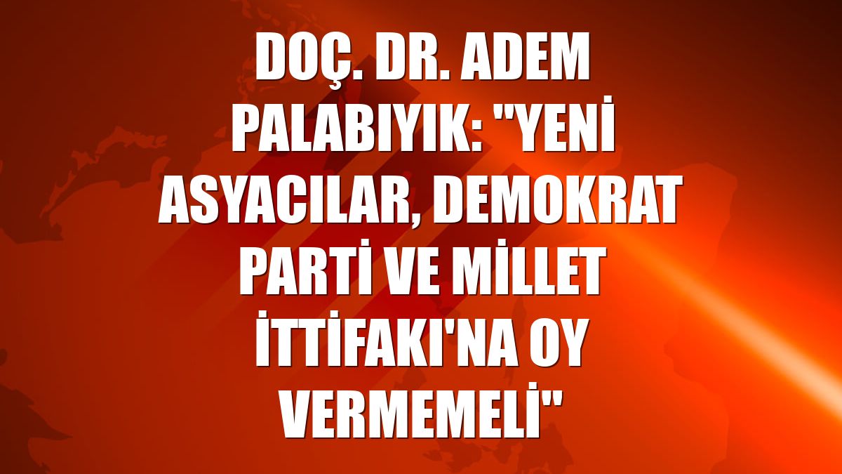 Doç. Dr. Adem Palabıyık: "Yeni Asyacılar, Demokrat Parti ve Millet İttifakı'na oy vermemeli"