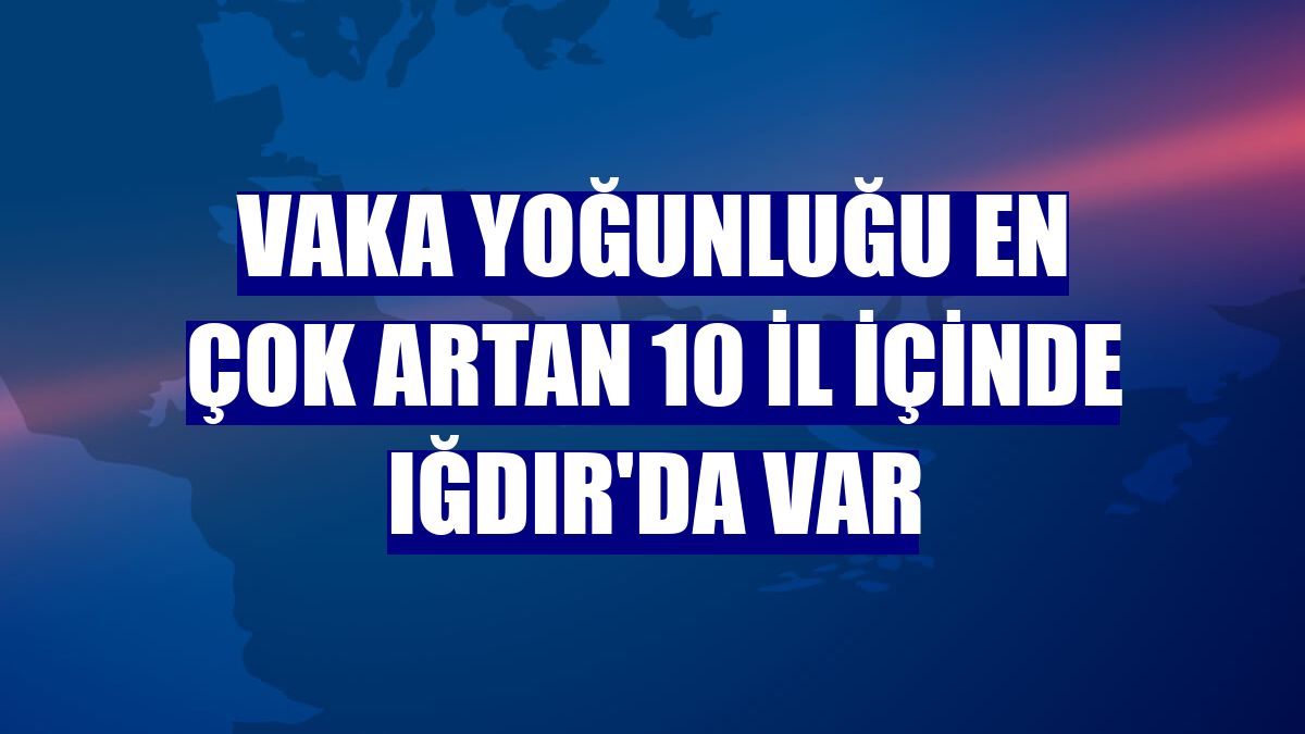 Vaka yoğunluğu en çok artan 10 il içinde Iğdır'da var