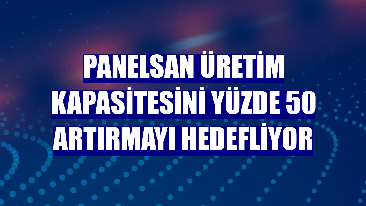 Panelsan üretim kapasitesini yüzde 50 artırmayı hedefliyor