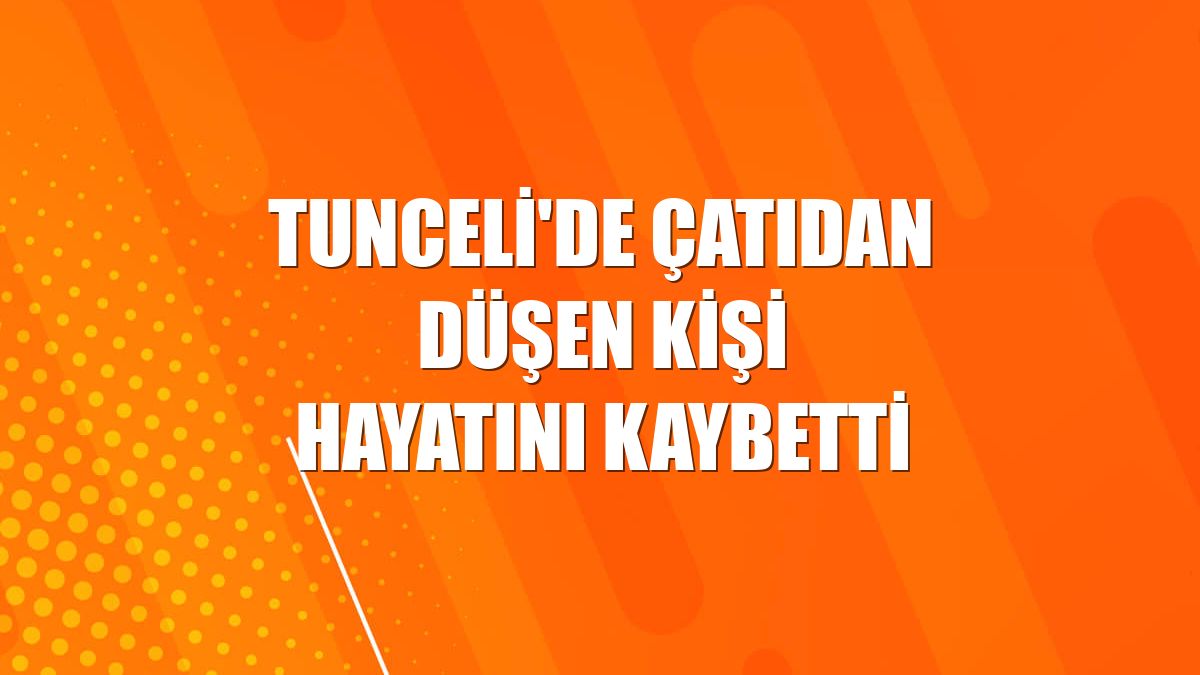 Tunceli'de çatıdan düşen kişi hayatını kaybetti