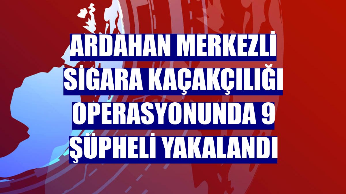 Ardahan merkezli sigara kaçakçılığı operasyonunda 9 şüpheli yakalandı