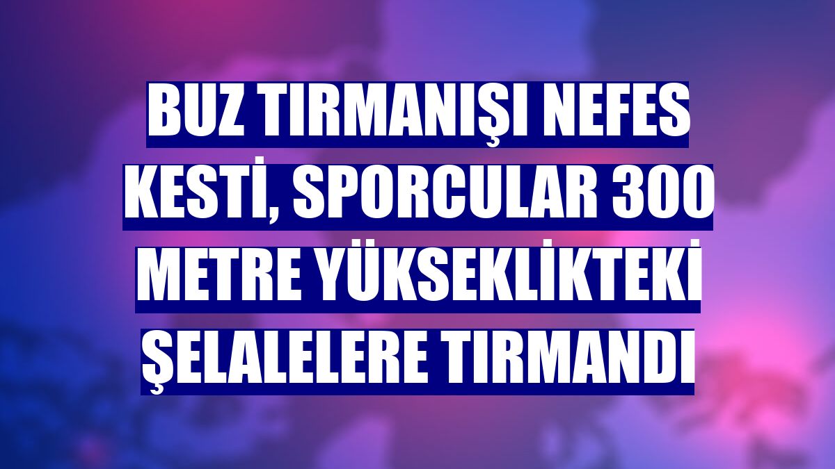 Buz tırmanışı nefes kesti, sporcular 300 metre yükseklikteki şelalelere tırmandı