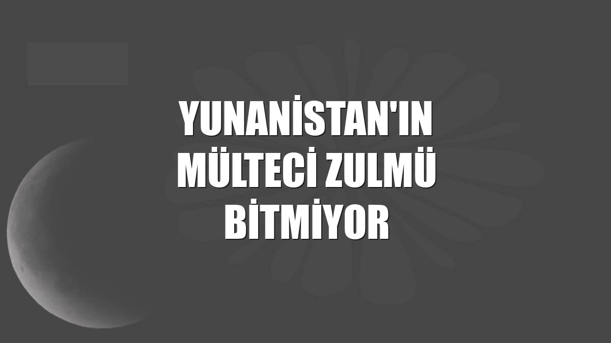 Yunanistan'ın mülteci zulmü bitmiyor