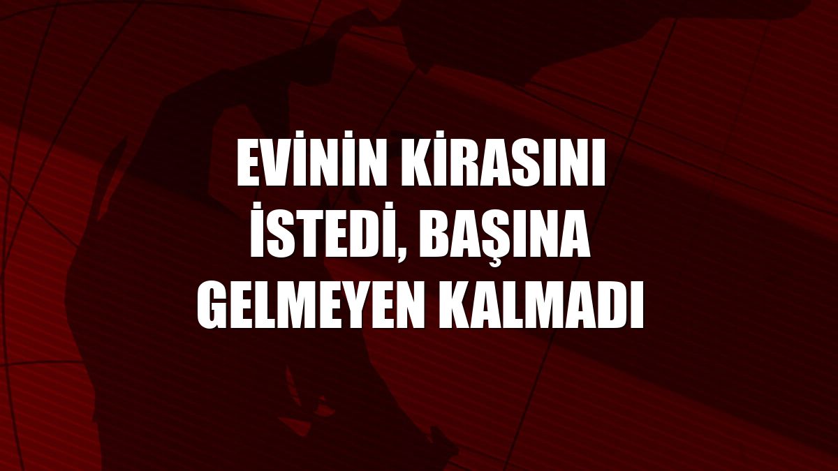 Evinin kirasını istedi, başına gelmeyen kalmadı
