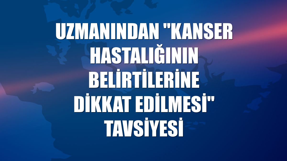 Uzmanından "kanser hastalığının belirtilerine dikkat edilmesi" tavsiyesi