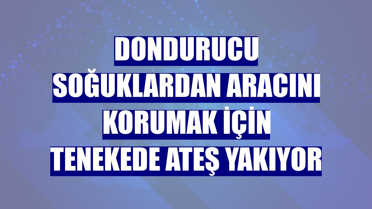 Dondurucu soğuklardan aracını korumak için tenekede ateş yakıyor