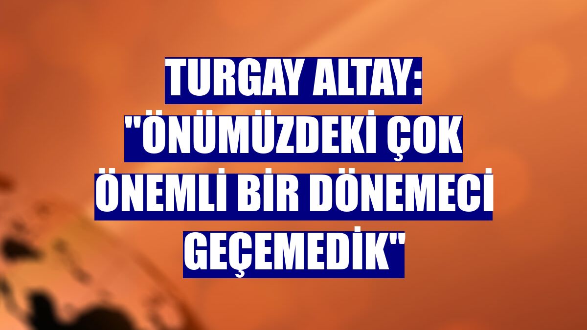 Turgay Altay: "Önümüzdeki çok önemli bir dönemeci geçemedik"