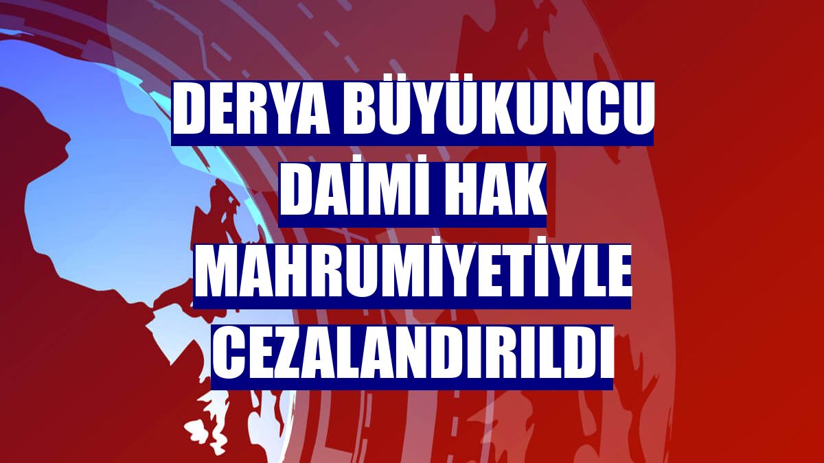 Derya Büyükuncu daimi hak mahrumiyetiyle cezalandırıldı