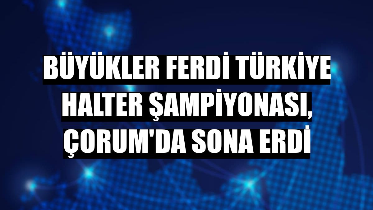 Büyükler Ferdi Türkiye Halter Şampiyonası, Çorum'da sona erdi