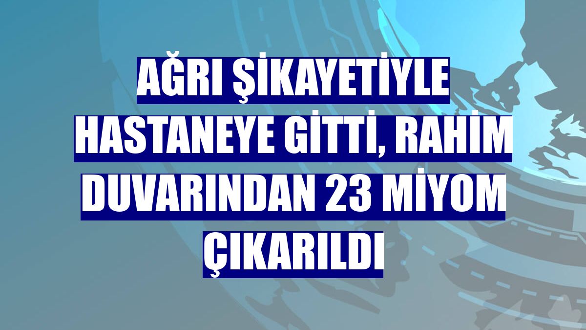 Ağrı şikayetiyle hastaneye gitti, rahim duvarından 23 miyom çıkarıldı