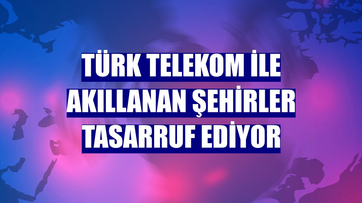 Türk Telekom ile akıllanan şehirler tasarruf ediyor