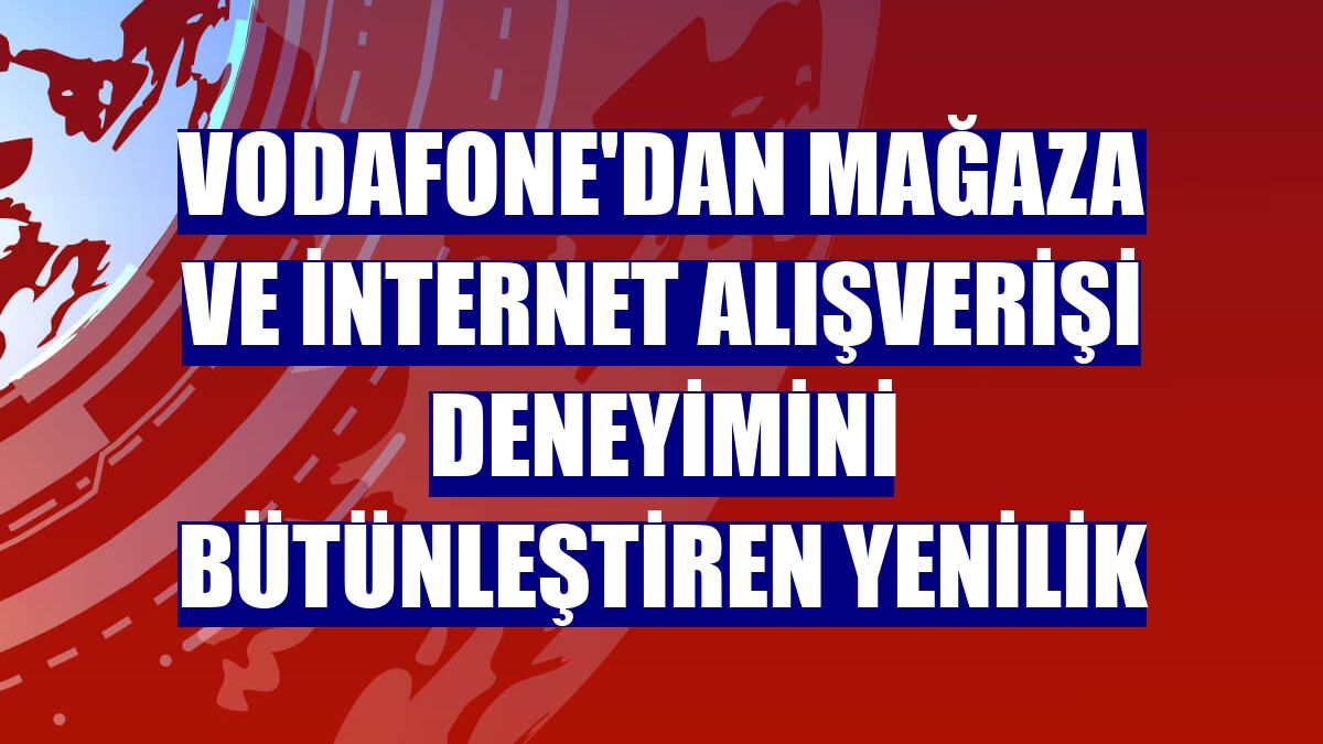 Vodafone'dan mağaza ve internet alışverişi deneyimini bütünleştiren yenilik