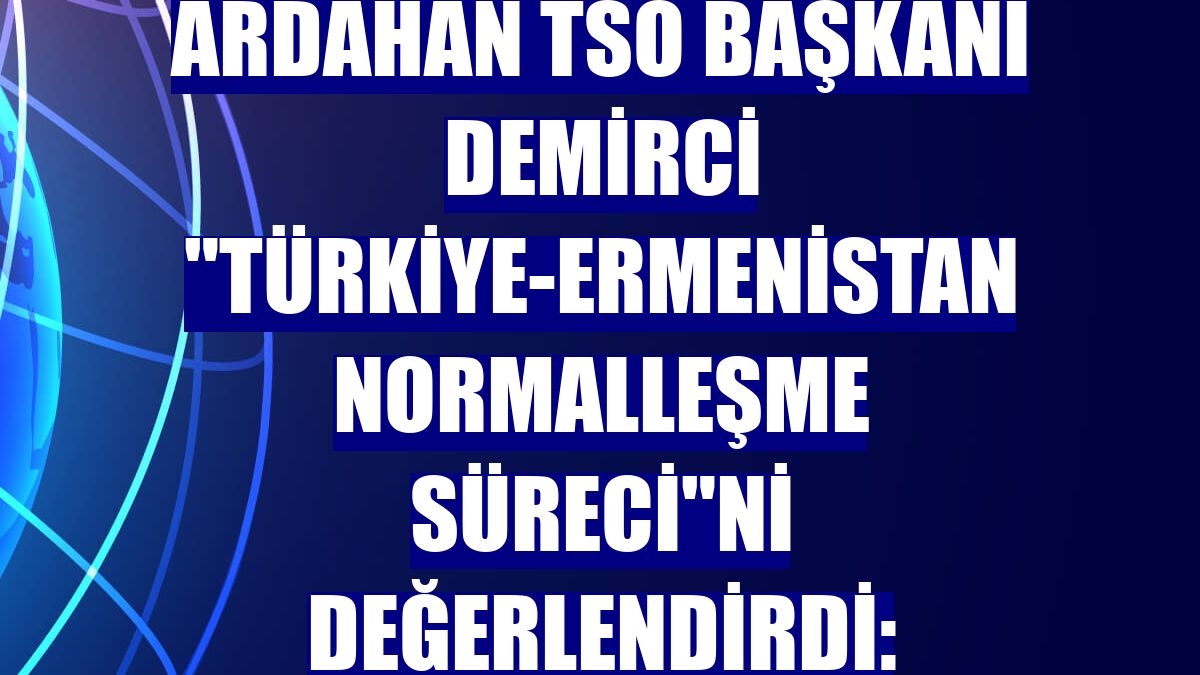 Ardahan TSO Başkanı Demirci "Türkiye-Ermenistan normalleşme süreci"ni değerlendirdi: