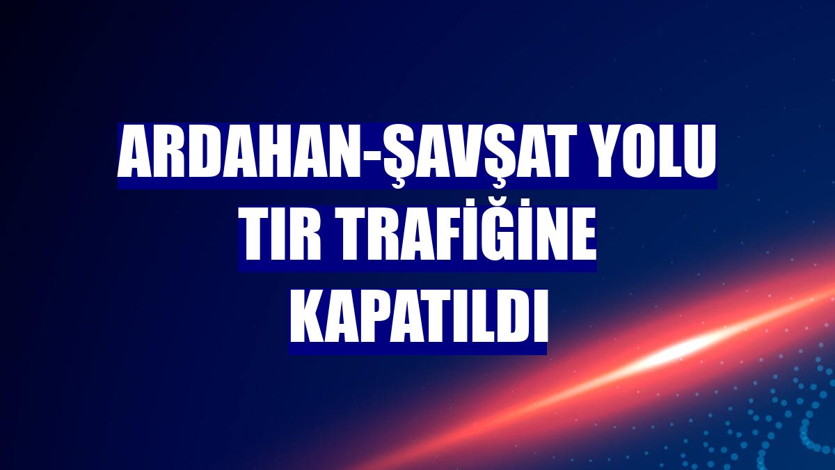 Ardahan-Şavşat yolu tır trafiğine kapatıldı