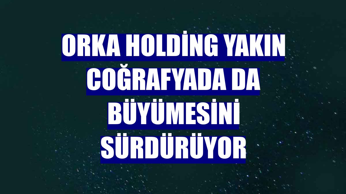 Orka Holding yakın coğrafyada da büyümesini sürdürüyor